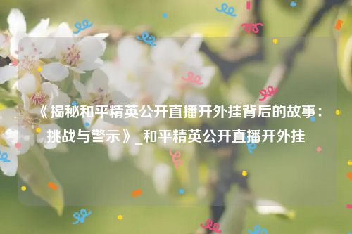《揭秘和平精英公开直播开外挂背后的故事：挑战与警示》_和平精英公开直播开外挂